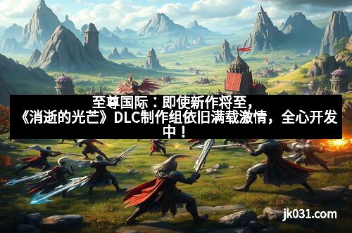 至尊国际：即使新作将至，《消逝的光芒》DLC制作组依旧满载激情，全心开发中！